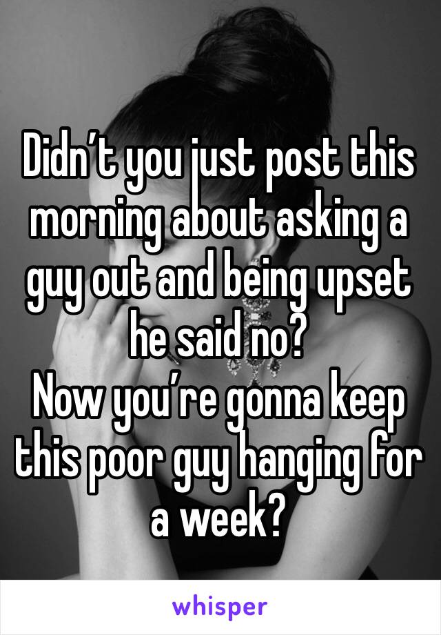 Didn’t you just post this morning about asking a guy out and being upset he said no?
Now you’re gonna keep this poor guy hanging for a week?