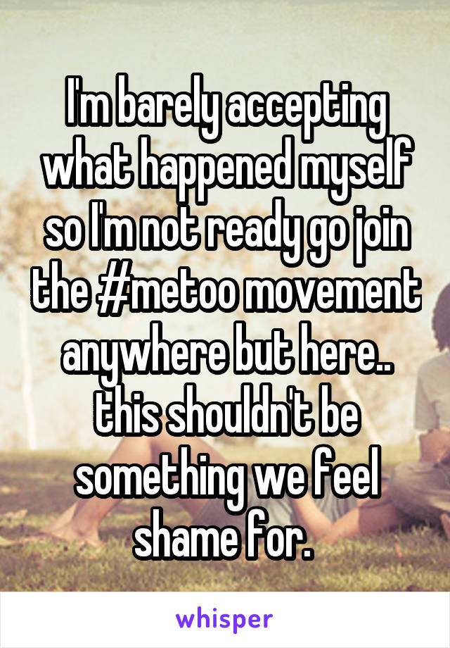 I'm barely accepting what happened myself so I'm not ready go join the #metoo movement anywhere but here.. this shouldn't be something we feel shame for. 