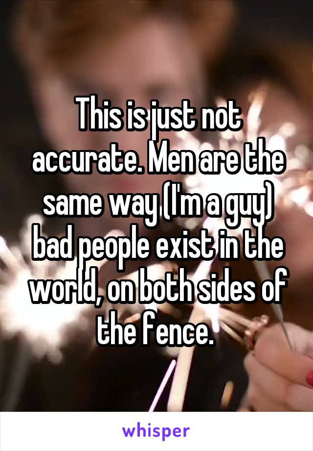 This is just not accurate. Men are the same way (I'm a guy) bad people exist in the world, on both sides of the fence. 