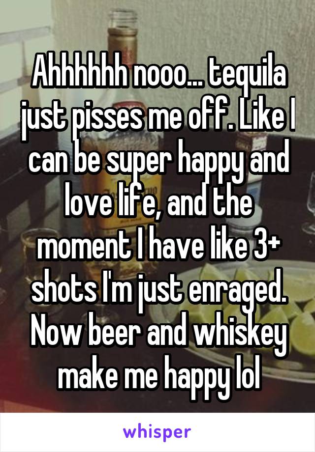 Ahhhhhh nooo... tequila just pisses me off. Like I can be super happy and love life, and the moment I have like 3+ shots I'm just enraged. Now beer and whiskey make me happy lol