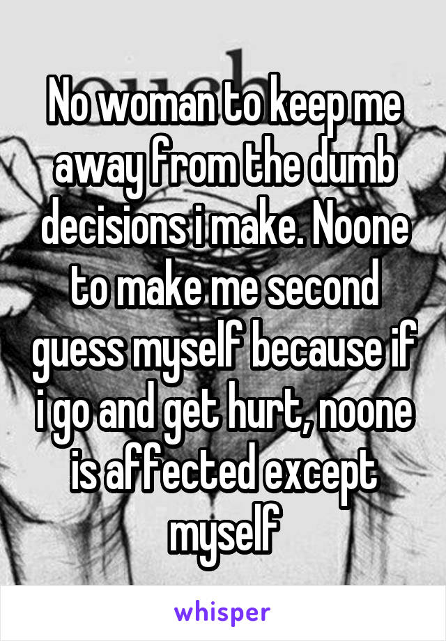 No woman to keep me away from the dumb decisions i make. Noone to make me second guess myself because if i go and get hurt, noone is affected except myself