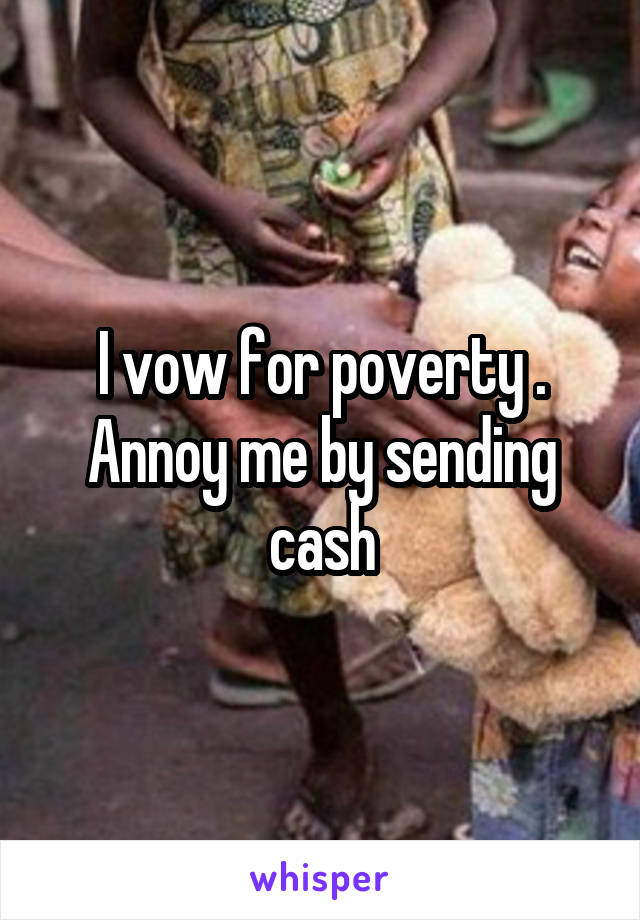 I vow for poverty . Annoy me by sending cash
