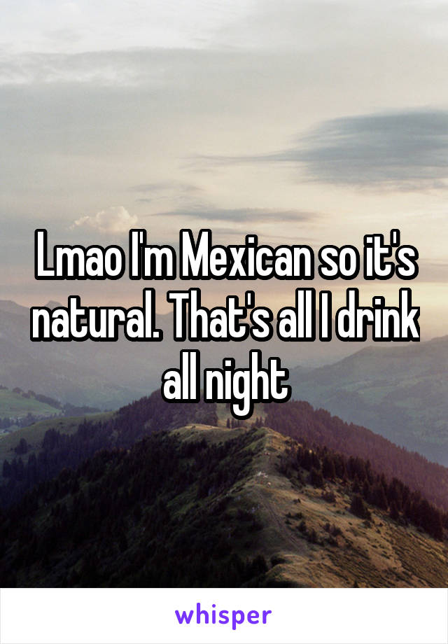 Lmao I'm Mexican so it's natural. That's all I drink all night