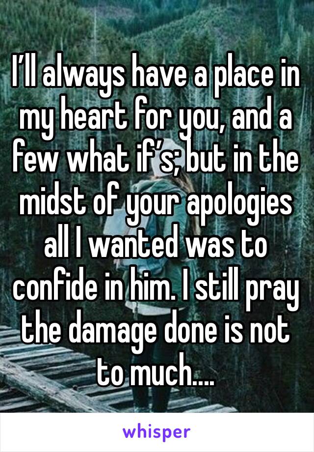 I’ll always have a place in my heart for you, and a few what if’s; but in the midst of your apologies all I wanted was to confide in him. I still pray the damage done is not to much....