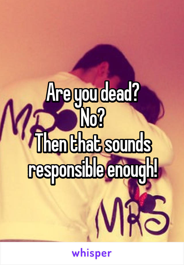 Are you dead?
No?
Then that sounds responsible enough!