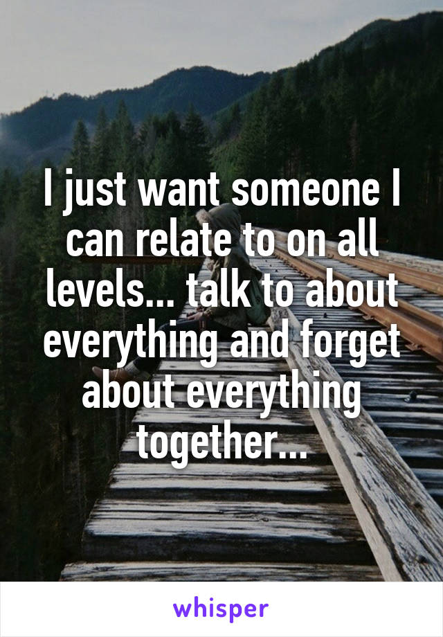 I just want someone I can relate to on all levels... talk to about everything and forget about everything together...