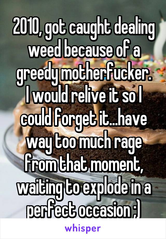 2010, got caught dealing weed because of a greedy motherfucker.
I would relive it so I could forget it...have way too much rage from that moment, waiting to explode in a perfect occasion ;)