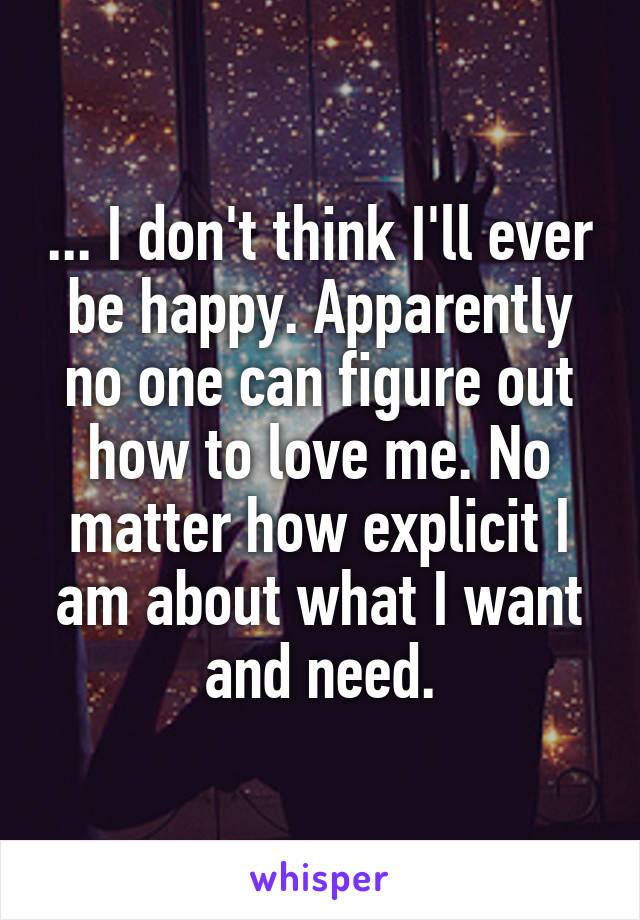 ... I don't think I'll ever be happy. Apparently no one can figure out how to love me. No matter how explicit I am about what I want and need.