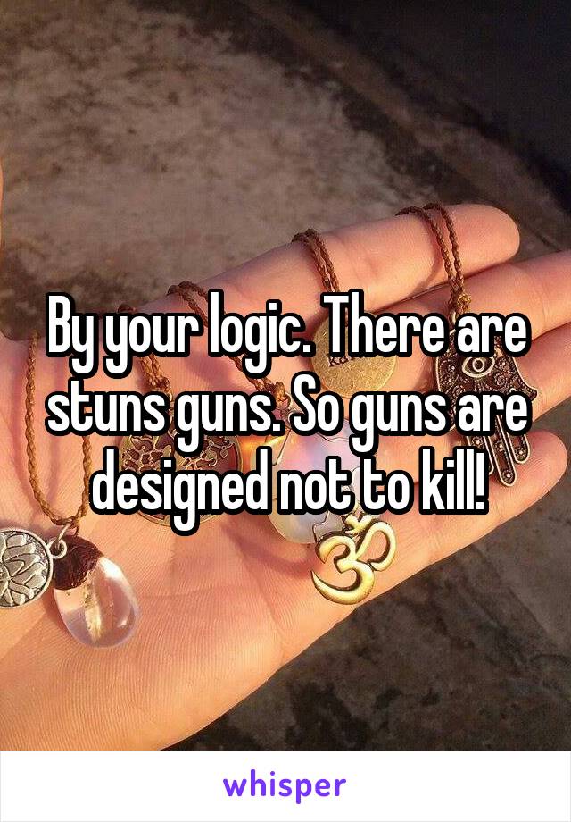 By your logic. There are stuns guns. So guns are designed not to kill!