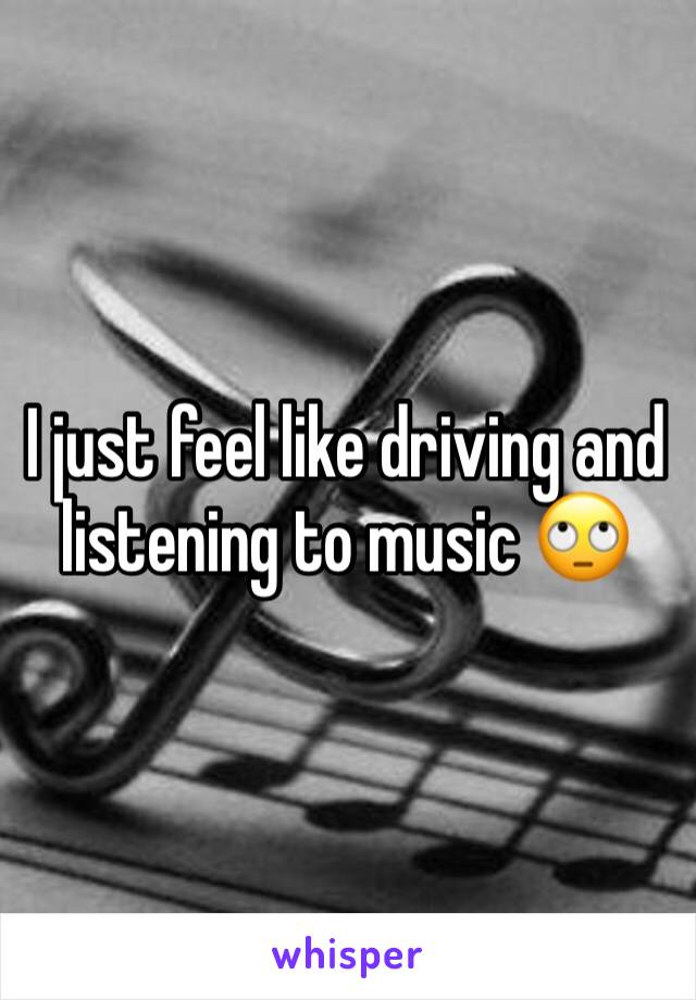 I just feel like driving and listening to music 🙄