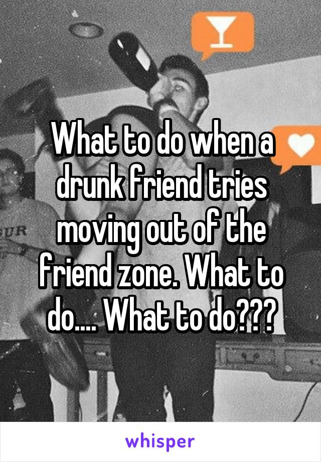 What to do when a drunk friend tries moving out of the friend zone. What to do.... What to do???