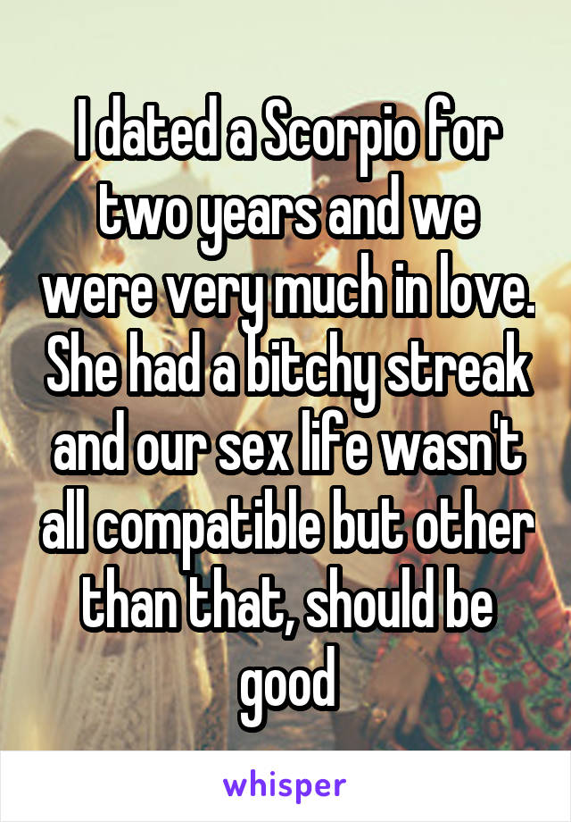 I dated a Scorpio for two years and we were very much in love. She had a bitchy streak and our sex life wasn't all compatible but other than that, should be good