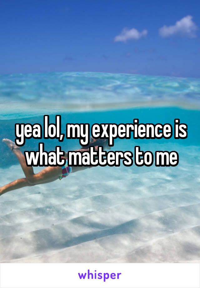 yea lol, my experience is what matters to me