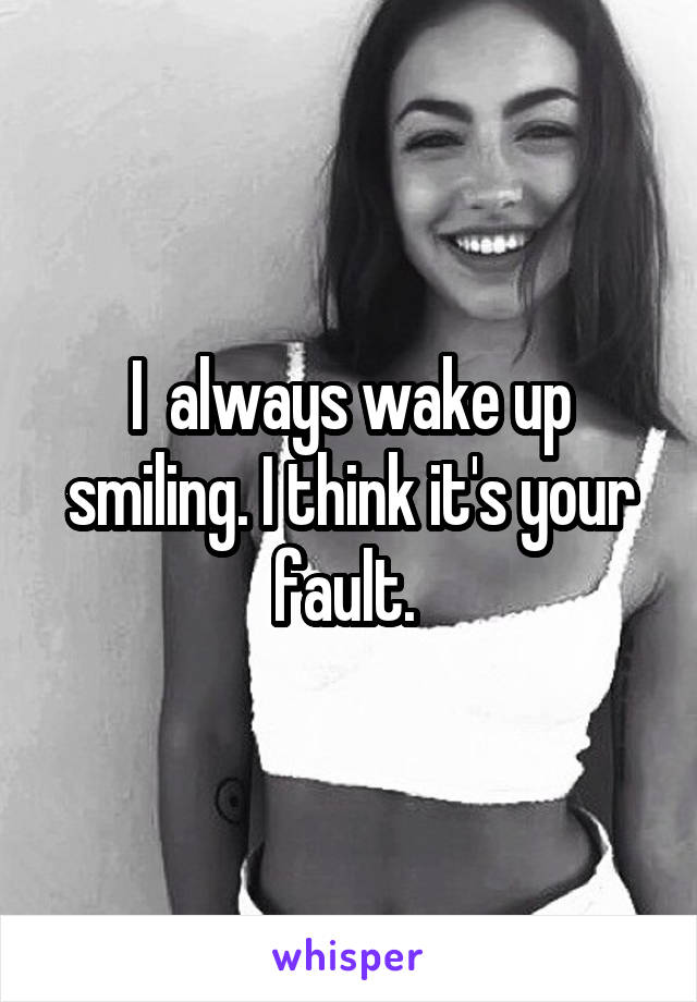 I  always wake up smiling. I think it's your fault. 