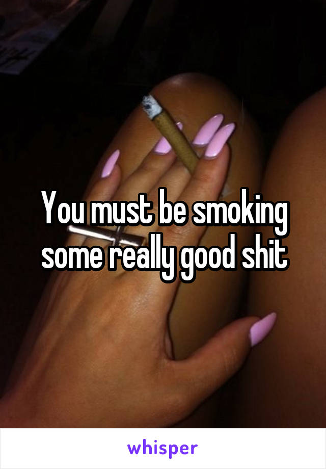 You must be smoking some really good shit