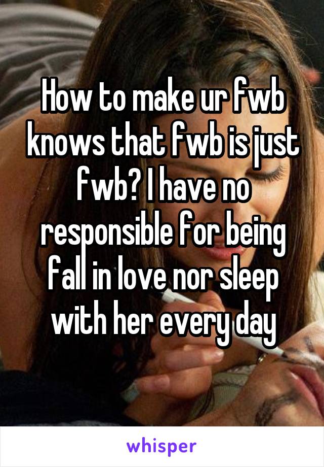 How to make ur fwb knows that fwb is just fwb? I have no responsible for being fall in love nor sleep with her every day
