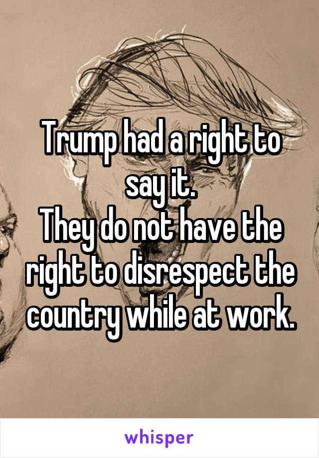Trump had a right to say it.
They do not have the right to disrespect the country while at work.