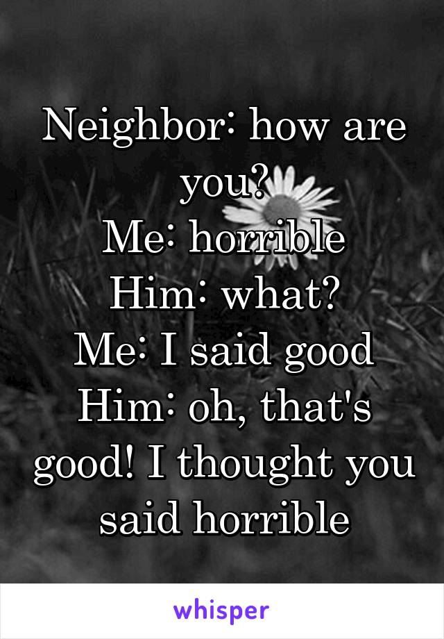 Neighbor: how are you?
Me: horrible
Him: what?
Me: I said good
Him: oh, that's good! I thought you said horrible