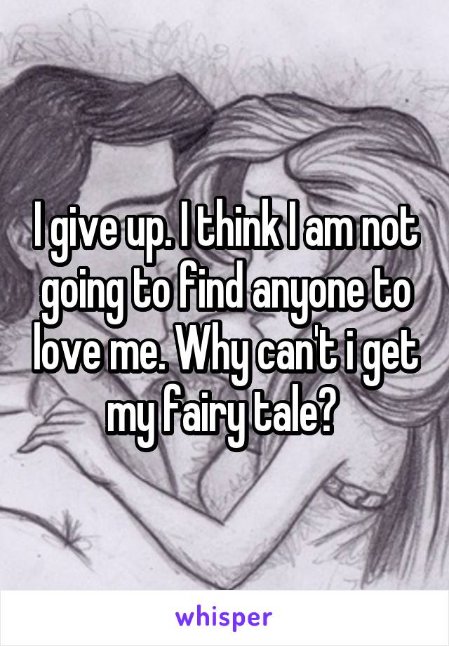 I give up. I think I am not going to find anyone to love me. Why can't i get my fairy tale? 