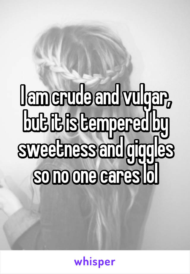 I am crude and vulgar, but it is tempered by sweetness and giggles so no one cares lol