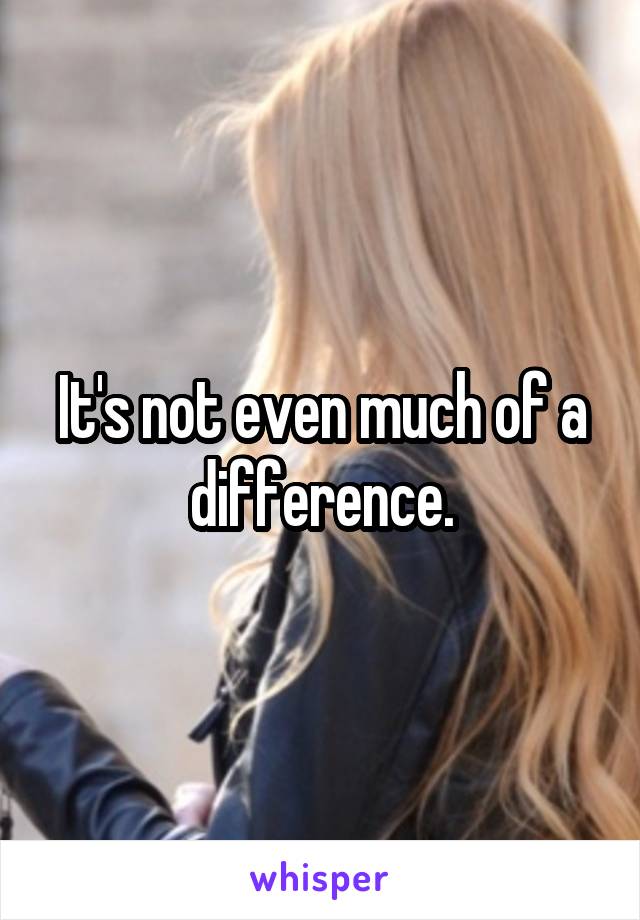It's not even much of a difference.