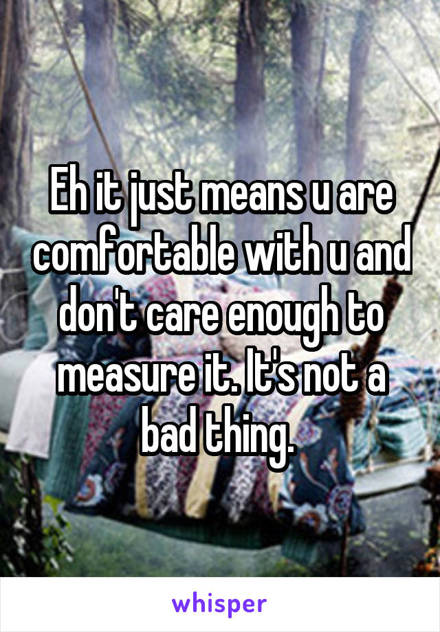 Eh it just means u are comfortable with u and don't care enough to measure it. It's not a bad thing. 