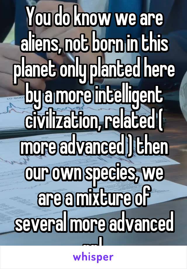 You do know we are aliens, not born in this planet only planted here by a more intelligent civilization, related ( more advanced ) then our own species, we are a mixture of several more advanced ppl 