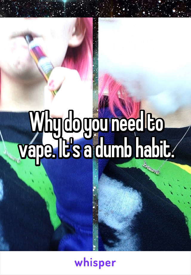 Why do you need to vape. It's a dumb habit.
