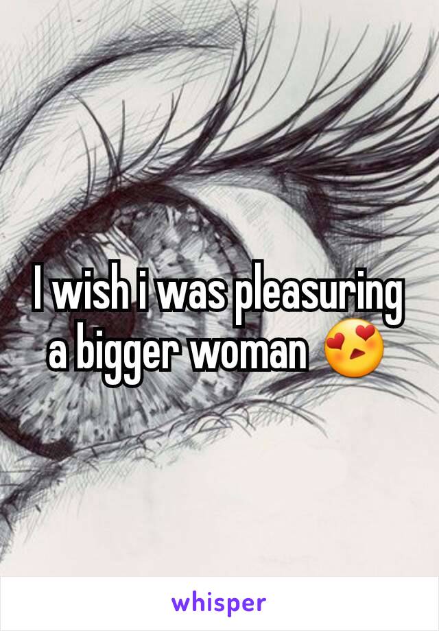 I wish i was pleasuring a bigger woman 😍