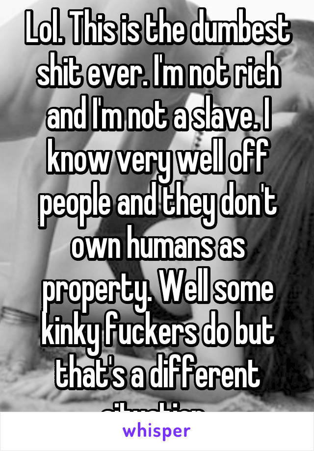 Lol. This is the dumbest shit ever. I'm not rich and I'm not a slave. I know very well off people and they don't own humans as property. Well some kinky fuckers do but that's a different situation..