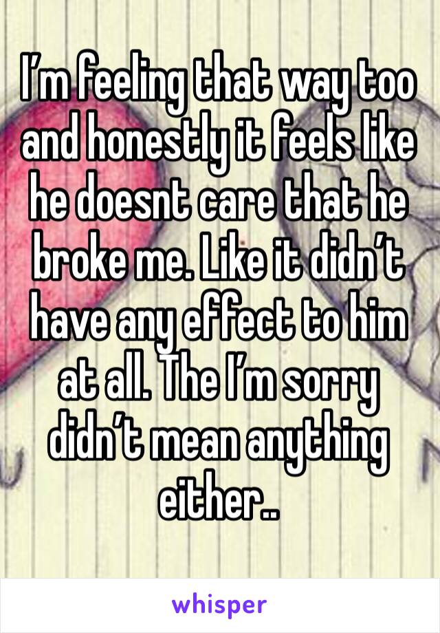 I’m feeling that way too and honestly it feels like he doesnt care that he broke me. Like it didn’t have any effect to him at all. The I’m sorry didn’t mean anything either..