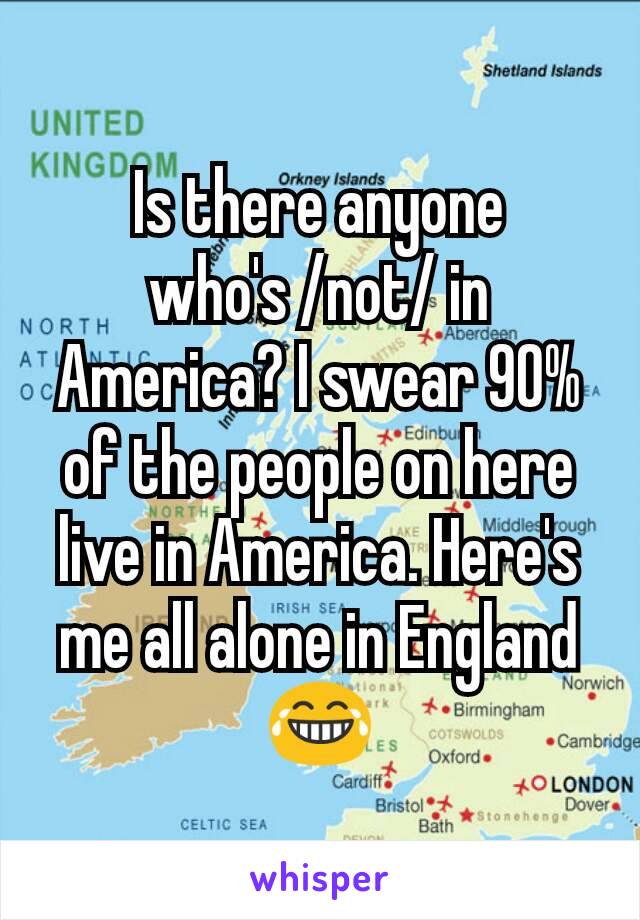 Is there anyone who's /not/ in America? I swear 90% of the people on here live in America. Here's me all alone in England😂