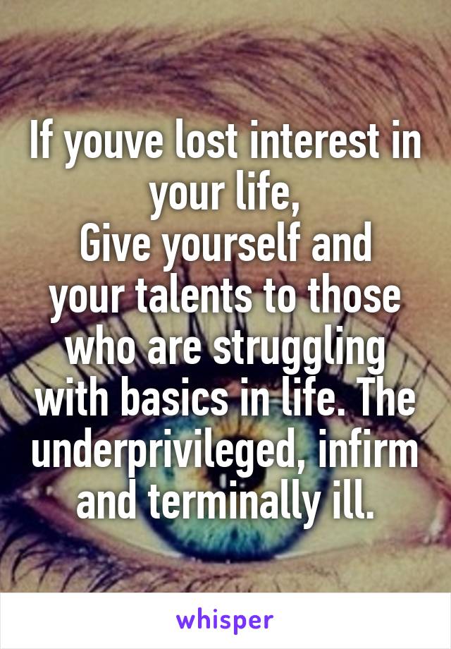 If youve lost interest in your life,
Give yourself and your talents to those who are struggling with basics in life. The underprivileged, infirm and terminally ill.
