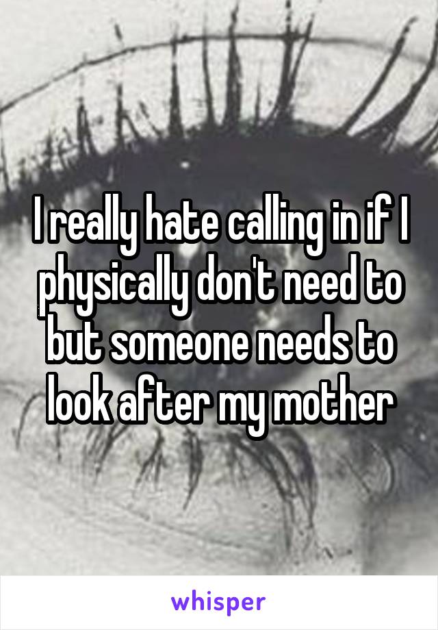 I really hate calling in if I physically don't need to but someone needs to look after my mother