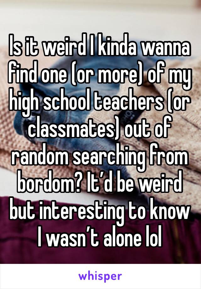 Is it weird I kinda wanna find one (or more) of my high school teachers (or classmates) out of random searching from bordom? It’d be weird but interesting to know I wasn’t alone lol