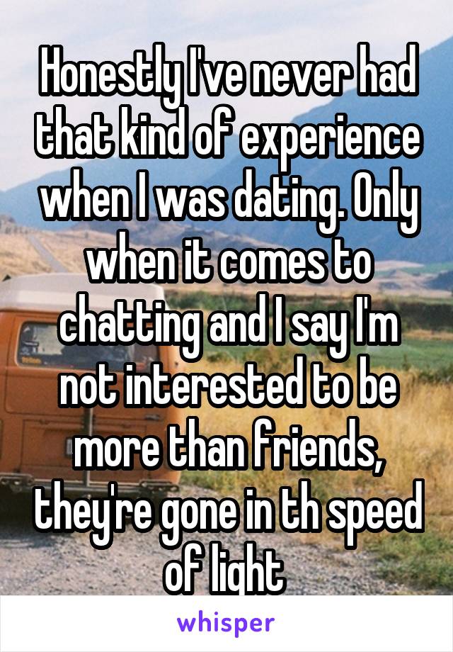 Honestly I've never had that kind of experience when I was dating. Only when it comes to chatting and I say I'm not interested to be more than friends, they're gone in th speed of light 