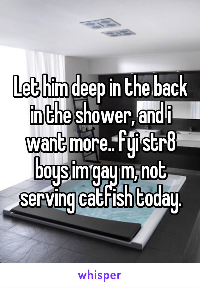 Let him deep in the back in the shower, and i want more.. fyi str8 boys im gay m, not serving catfish today.
