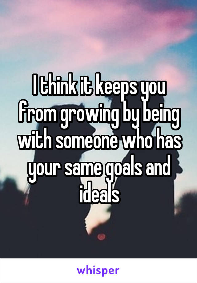 I think it keeps you from growing by being with someone who has your same goals and ideals