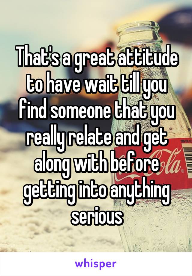 That's a great attitude to have wait till you find someone that you really relate and get along with before getting into anything serious