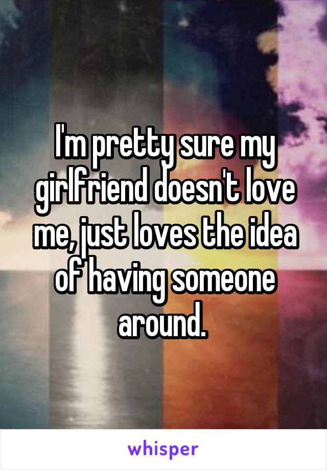 I'm pretty sure my girlfriend doesn't love me, just loves the idea of having someone around. 