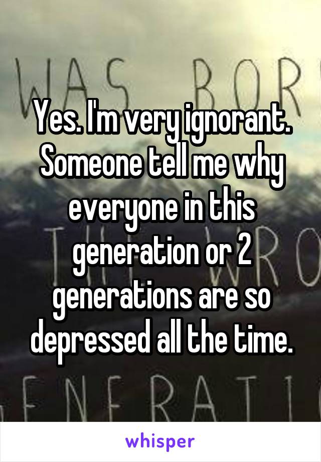 Yes. I'm very ignorant. Someone tell me why everyone in this generation or 2 generations are so depressed all the time.