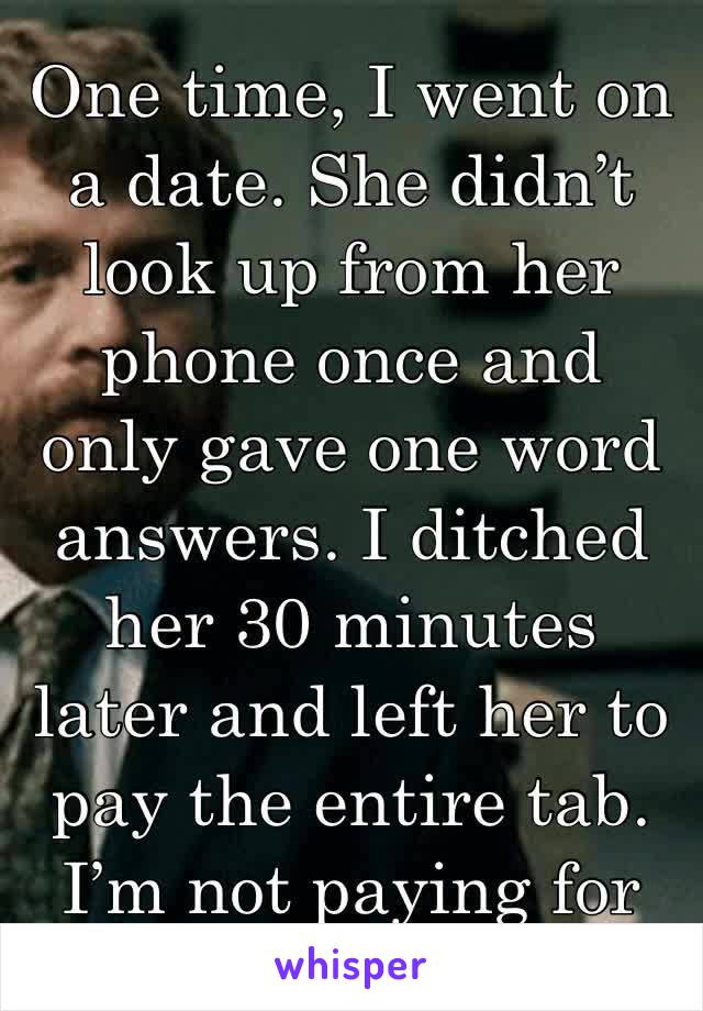 One time, I went on a date. She didn’t look up from her phone once and only gave one word answers. I ditched her 30 minutes later and left her to pay the entire tab. I’m not paying for that bs.