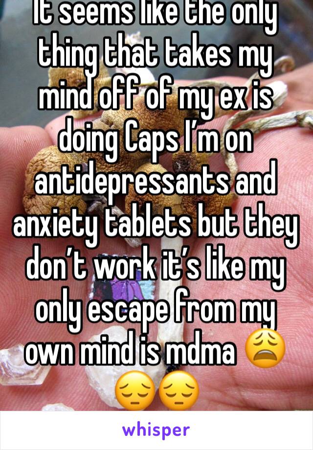 It seems like the only thing that takes my mind off of my ex is doing Caps I’m on antidepressants and anxiety tablets but they don’t work it’s like my only escape from my own mind is mdma 😩😔😔