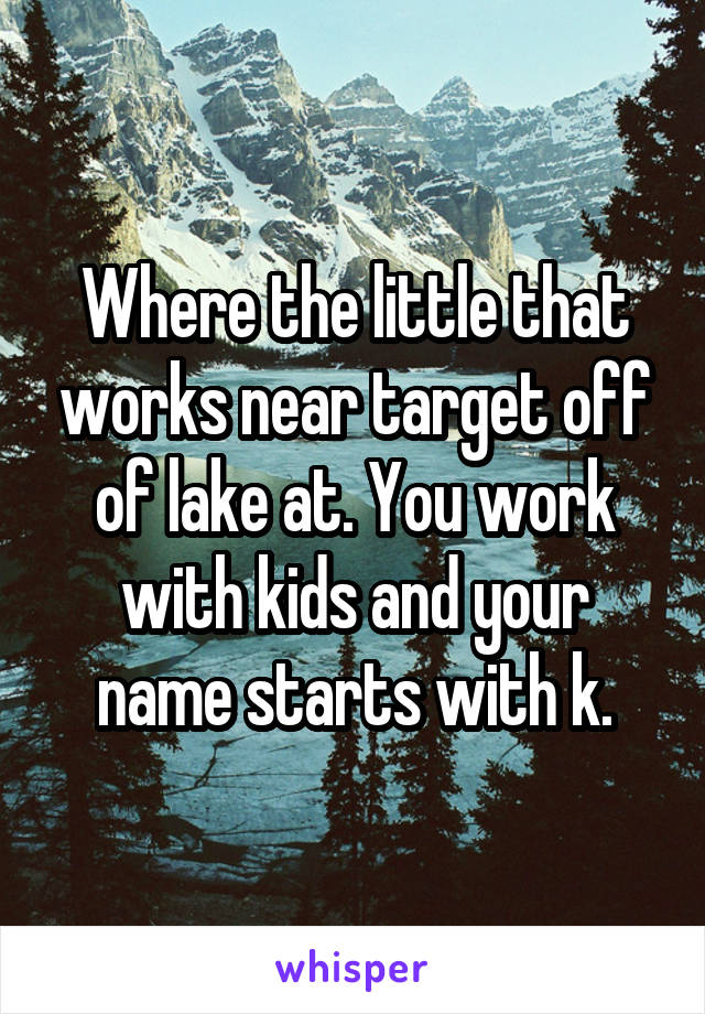 Where the little that works near target off of lake at. You work with kids and your name starts with k.
