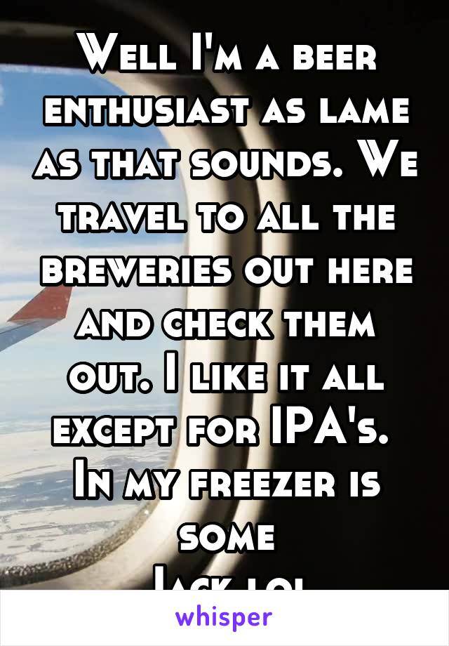 Well I'm a beer enthusiast as lame as that sounds. We travel to all the breweries out here and check them out. I like it all except for IPA's. 
In my freezer is some
Jack lol