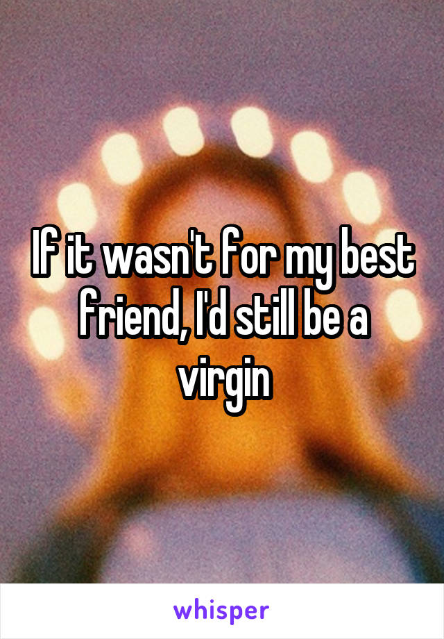 If it wasn't for my best friend, I'd still be a virgin