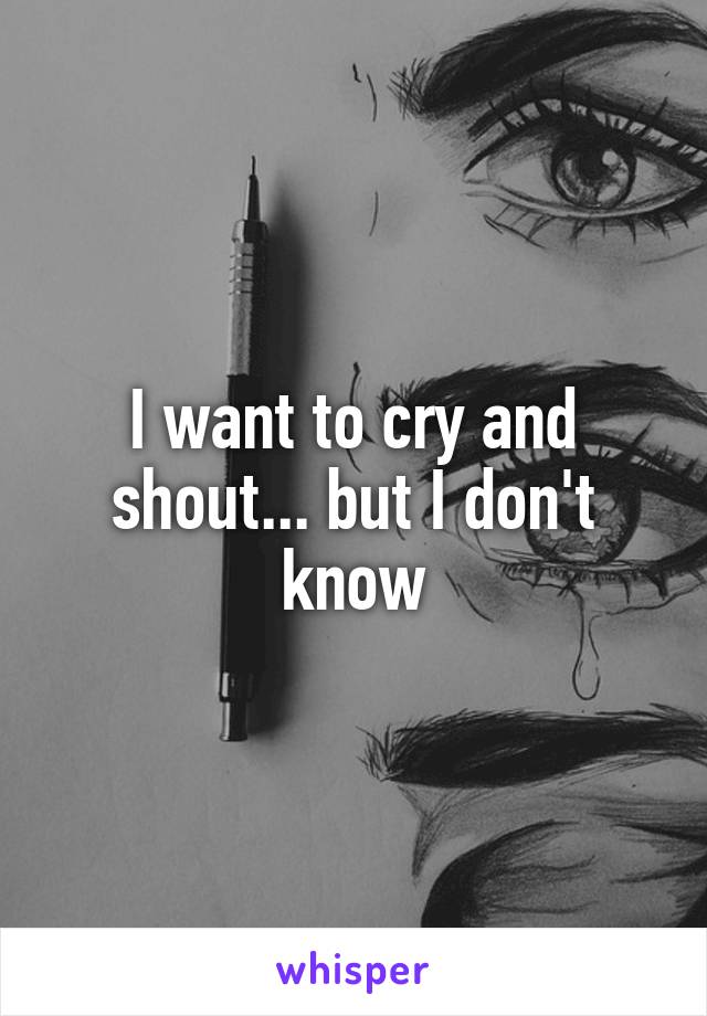 I want to cry and shout... but I don't know
