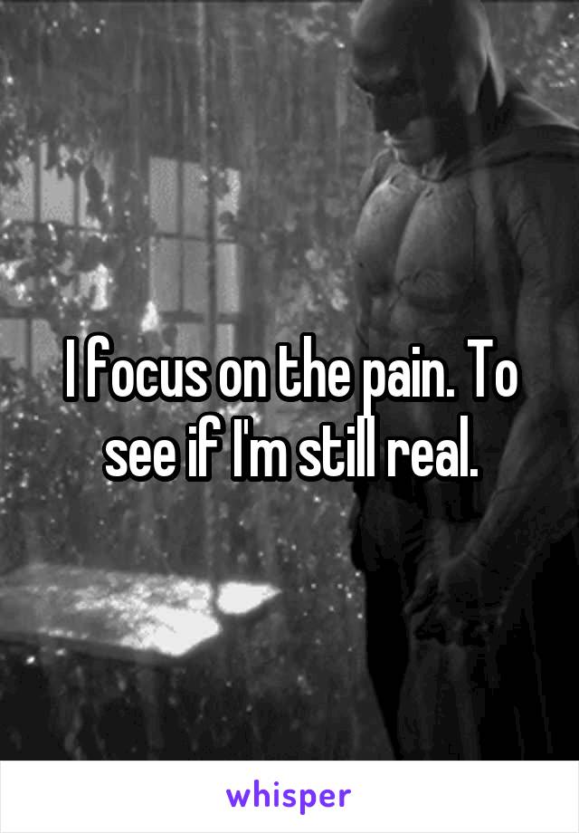 I focus on the pain. To see if I'm still real.