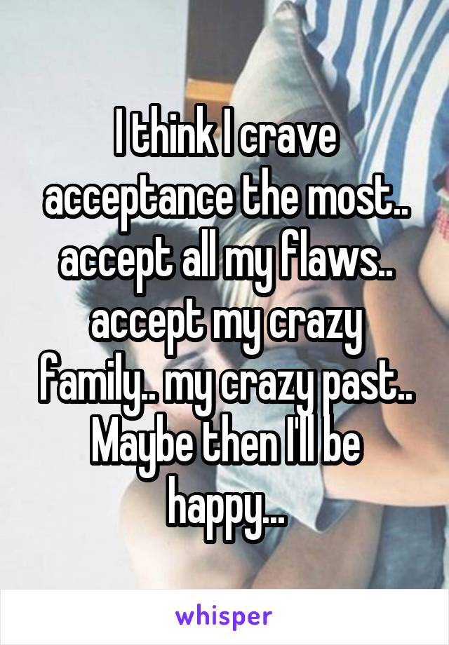 I think I crave acceptance the most.. accept all my flaws.. accept my crazy family.. my crazy past.. Maybe then I'll be happy...