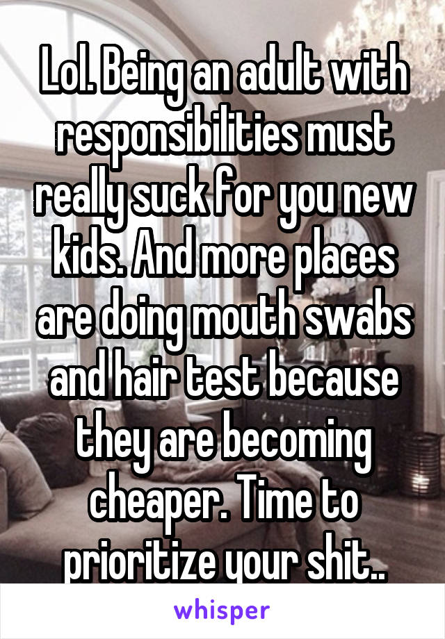 Lol. Being an adult with responsibilities must really suck for you new kids. And more places are doing mouth swabs and hair test because they are becoming cheaper. Time to prioritize your shit..